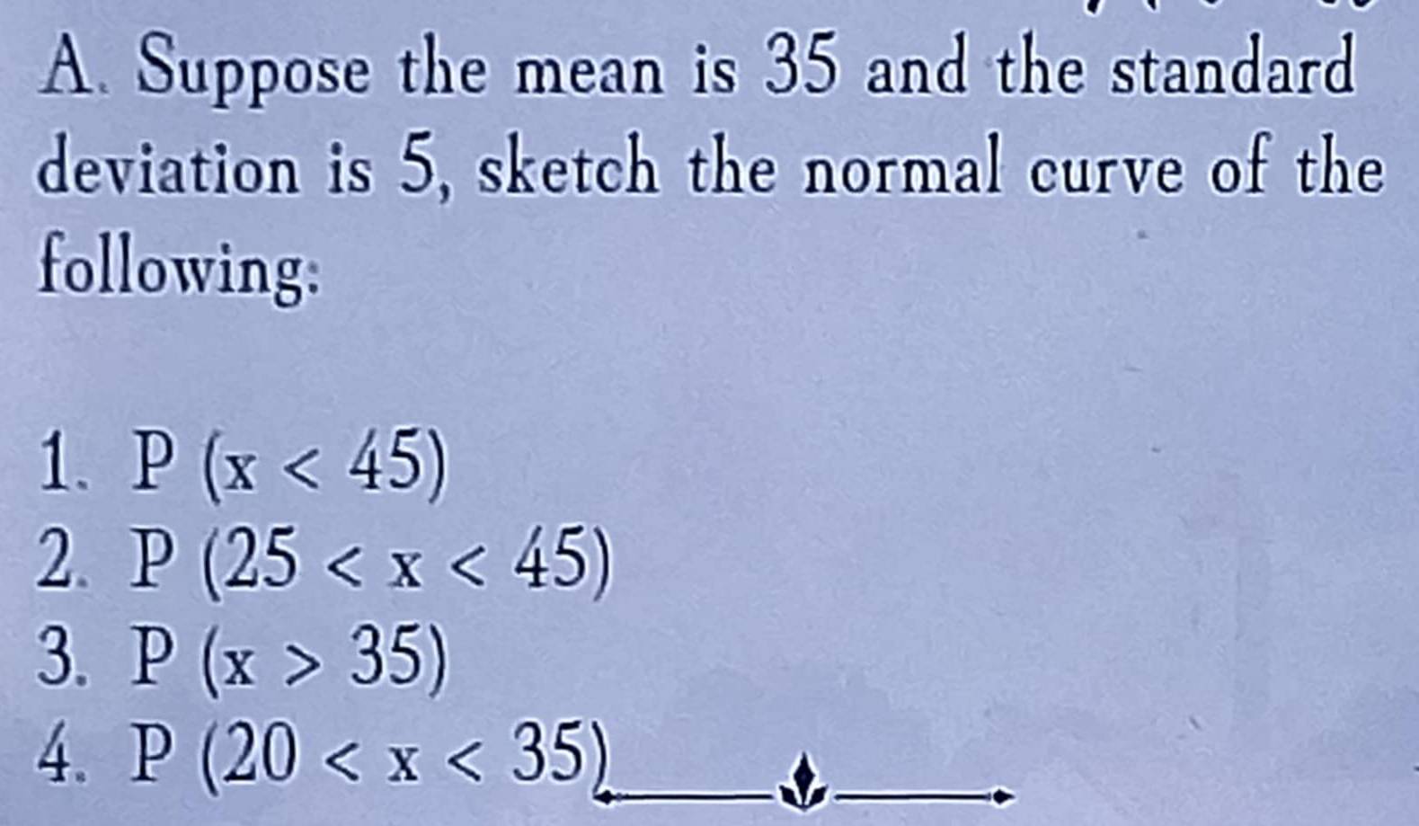 Suppose the mean is 35 and the standard 
deviation is 5, sketch the normal curve of the 
following: 
1. P(x<45)
2. P(25
3. P(x>35)
4. P(20