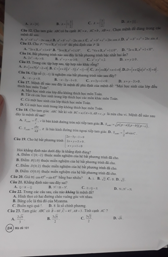 A. A=(0). B. A= 1; 3/2  C. A=  3/2  D. A= 1 .
Câu 12. Cho tam giác ABCcó ba cạnh BC=a,AC=b,AB=c. Chọn mệnh đề đúng trong các
mệnh đê sau
A. a^3=b^3+c^3-2bccos A.1 L a^2=b^2+c^2-2bc sin A.C ` a^2=b^2+c^2+2bc.cos . A.D. a^2=b^2+c^2+2bcsin A.
Câu 13. Cho P:"∀x ∈R k,x^2+1>0° thì phủ định của P là
A. exists x∈ R,x^2+1!= 0° B. exists x∈ R,x^2+1≤ 0^(∈fty). C. ^circ forall x∈ R,x^2+1≤ 0° D. ^circ 3x∈ R,x^2+1<0°.
Câu 14. Bất phương trình nào sau đây là bắt phương trình bậc nhất hai ần?
A. 2x^2-4y>0. B. x^2+y+xy≥ 0. C. x^2+y^2<2. D. x+y≥ 0.
Câu 15. Trong các tập hợp sau, tập hợp nào khác rỗng?
A. B= x∈ N|x^2-2=0 .B. C= x∈ Z|(x^3-3)(x^2+1)=0 .C. A= x∈ R|x^2+x+1=0 .D. D= x∈ Q|x(x^2+3)=0 .
Câu 16. Cặp số (k-1) là nghiệm của bắt phương trình nào sau đây?
A. -x-y<0. B. -x-3y-1<0, C. x+3y+1<0. D. x+y-3>0.
Câu 17. Mệnh đề nào sau đây là mệnh đề phủ định của mệnh đề: ''Mọi học sinh của lớp đều
thich học môn Toán'. A. Mọi học sinh của lớp đều không thích học môn Toán.
B. Tắt cả các học sinh trong lớp thích học các môn khác môn Toán
C. Có một học sinh của lớp thích học môn Toán.
D. Có một học sinh trong lớp không thích học môn Toán.
Câu 18. Cho tam giác ABC bắt kì với
đây là mệnh đề sai? BC=a,CA=b,AB=c lp là nữa chu vi. Mệnh đề nào sau
A. S_△ ABC= p/r  là bán kính đường tròn nội tiếp tam giác.B. S_△ OC=sqrt(p(p-a)(p-b)(p-c)).
C. S_△ ABC= abc/4R  , R là bán kính đường tròn ngoại tiếp tam giác. D. S_△ ABC= 1/2 absin C.
Câu 19. Cho hệ bắt phương trình beginarrayl 2x-5y-1>0 2x+y+5>0. x+y+1<0endarray.
Hỏi khẳng định nảo dưới đây là khẳng định đúng?
A. Điểm C(0;-2) thuộc miền nghiệm của hệ bắt phương trình đã cho.
B. Điểm B(1;0) thuộc miền nghiệm của hệ bắt phương trình đã cho.
C. Điểm D(0;2) thuộc miền nghiệm của hệ bắt phương trình đã cho.
D. Điểm O(0;0) thuộc miền nghiệm của hệ bắt phương trình đã cho.
Câu 20. Giá trị cos 45°+sin 45° bằng bao nhiêu? A. 1. B. sqrt(2)· C. () . D, sqrt(3).
Câu 21. Khẳng định nào sau đây sai?
A. Q∩ R=Q B. N^(·)∩ R=N^(·). C. Z∪ Q=Z D. N∪ N^(·)=N
Câu 22. Trong các câu sau, câu nào không là mệnh đề?
A. Hình thoi có hai đường chéo vuông góc với nhau.
B. Băng cốc là thủ đô của Myanma.
C. Buồn ngủ quá !. D. 8 là số chính phương.
Câu 23. Tam giác ABC có hat B=60°,hat C=45°,AB=3. Tinh cạnh AC ?
A.  2sqrt(6)/3 . B.  3sqrt(6)/2 . C.  3sqrt(2)/2 . D. sqrt(6).
2/4 ) Mã đề 101