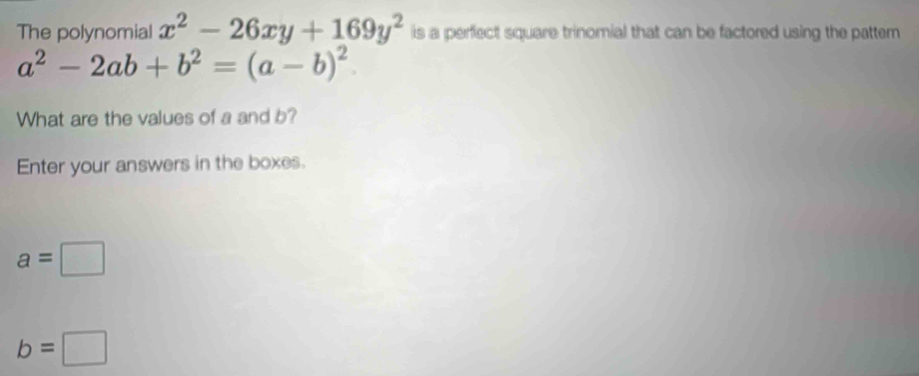 The polynomial x^2-26xy+169y^2 is a perfect square trinomial that can be factored using the pattern
a^2-2ab+b^2=(a-b)^2
What are the values of a and b? 
Enter your answers in the boxes.
a=□
b=□