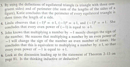 By using the definitions of equilateral triangle (a triangle with three con- 
gruent sides) and of perimeter (the sum of the lengths of the sides of a 
figure), Katie concludes that the perimeter of every equilateral triangle is 
three times the length of a side. 
4. Linda observes that (-1)^2=+1, (-1)^4=+1 , and (-1)^6=+1. She 
concludes that every even power of (-1) is equal to +1. 
5. John knows that multiplying a number by — I merely changes the sign of 
the number. He reasons that multiplying a number by an even power of
—1 will change the sign of the number an even number of times. He 
concludes that this is equivalent to multiplying a number by +1 , so that 
every even power of -1 is equal to +1. 
6. Look at the discussion leading up to the statement of Theorem 2-13 on 
page 81. Is the thinking inductive or deductive?