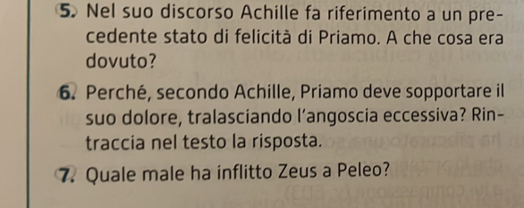 Nel suo discorso Achille fa riferimento a un pre- 
cedente stato di felicità di Priamo. A che cosa era 
dovuto? 
6. Perché, secondo Achille, Priamo deve sopportare il 
suo dolore, tralasciando l’angoscia eccessiva? Rin- 
traccia nel testo la risposta. 
7. Quale male ha inflitto Zeus a Peleo?