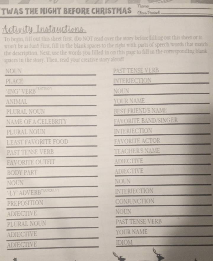 Name_ 
TWAS THE NIGHT BEFORE CHRISTMAS Caos Peried_ 
Activity Instuuctions 
To begin, fill out this sheet first. (Do NOT read over the story before filling out this sheet or it 
won't be as fun! First, fill in the blank spaces to the right with parts of speech/words that match 
the description. Next, use the words you filled in on this page to fill in the corresponding blank 
spaces in the story. Then, read your creative story aloud! 
NOUN PAST TENSE VERB 
PLACE INTERJECTION 
*ING ’ VERB ATNG NOUN 
ANIMAL YOUR NAME 
PLURAL NOUN BEST FRIEND'S NAME 
NAME OF A CELEBRITY FAVORITE BAND/SINGER 
PLURAL NOUN INTERJECTION 
LEAST FAVORITE FOOD FAVORITE ACTOR 
PAST TENSE VERB TEACHER'S NAME 
FAVORITE OUTFIT ADJECTIVE 
BODY PART ADJECTIVE 
NOUN NOUN 
LY ADVERB INTERJECTION 
PREPOSITION CONJUNCTION 
ADJECTIVE NOUN 
PLURAL NOUN PAST TENSE VERB 
ADJECTIVE YOUR NAME 
ADJECTIVE IDIOM