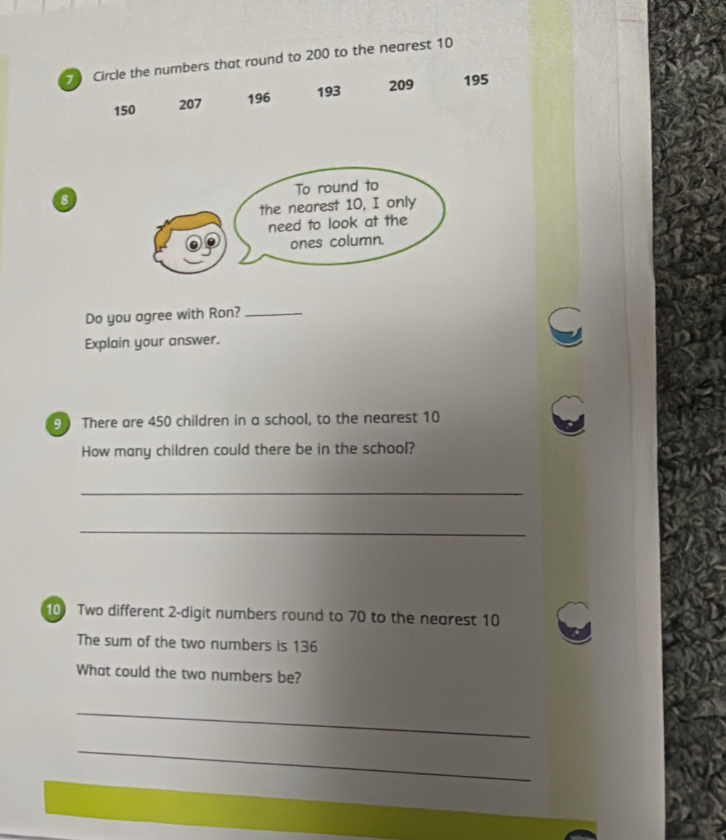 Circle the numbers that round to 200 to the nearest 10
150 207 196 193 209 195
8
Do you agree with Ron?_ 
Explain your answer. 
9 There are 450 children in a school, to the nearest 10
How many children could there be in the school? 
_ 
_ 
10 Two different 2 -digit numbers round to 70 to the nearest 10
The sum of the two numbers is 136
What could the two numbers be? 
_ 
_