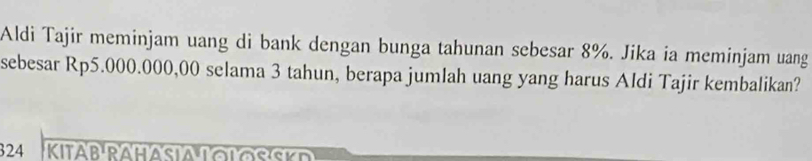 Aldi Tajir meminjam uang di bank dengan bunga tahunan sebesar 8%. Jika ia meminjam uang 
sebesar Rp5.000.000,00 selama 3 tahun, berapa jumlah uang yang harus Aldi Tajir kembalikan? 
324 KitaB Ra h a sia T o l o s sk