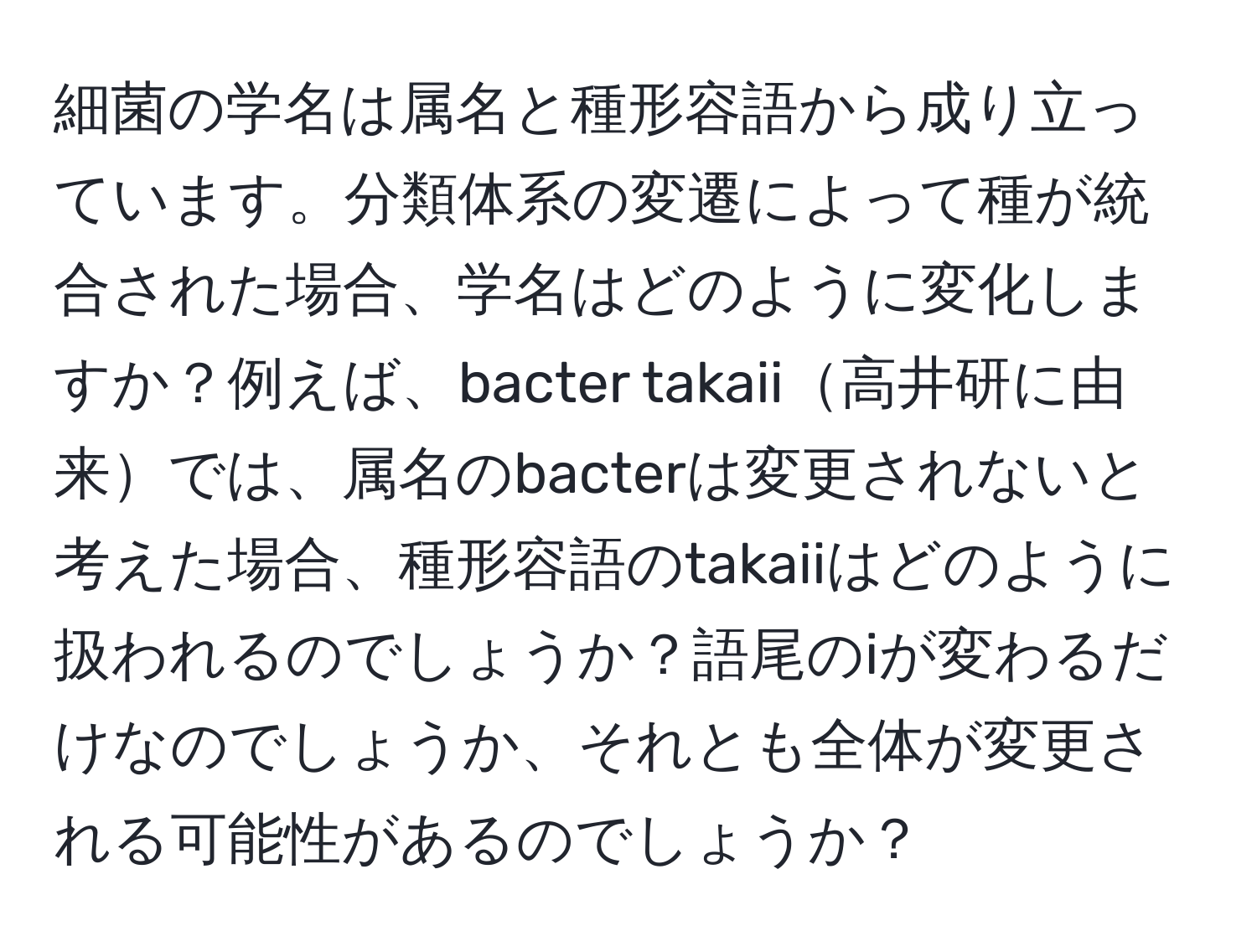 細菌の学名は属名と種形容語から成り立っています。分類体系の変遷によって種が統合された場合、学名はどのように変化しますか？例えば、bacter takaii高井研に由来では、属名のbacterは変更されないと考えた場合、種形容語のtakaiiはどのように扱われるのでしょうか？語尾のiが変わるだけなのでしょうか、それとも全体が変更される可能性があるのでしょうか？