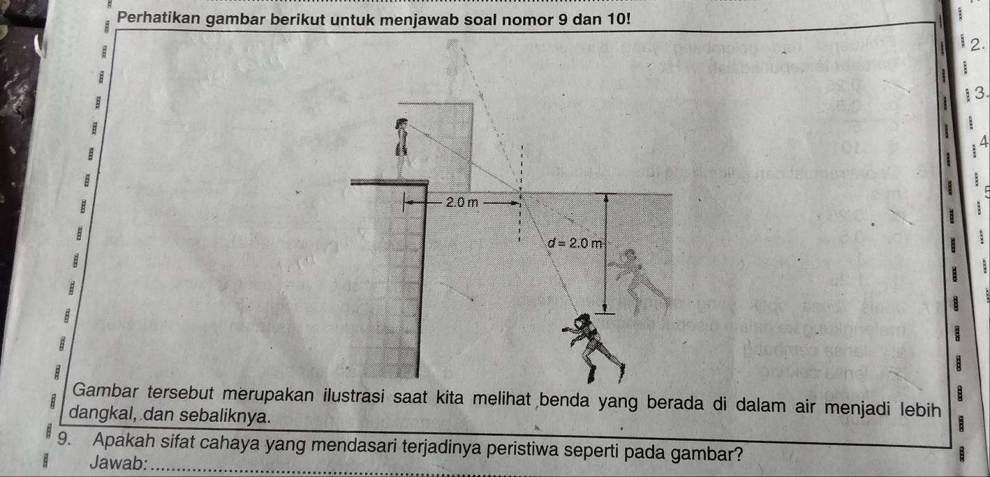 Perhatikan gambar berikut untuk menjawab soal nomor 9 dan 10! 
;
1 2. 
B
1 3. 
a
B
2.0 m
d=2.0m
B
B 
B 
Gambar tersebut merupakan ilustrasi saat kita melihat benda yang berada di dalam air menjadi lebih 
dangkal, dan sebaliknya. 
9. Apakah sifat cahaya yang mendasari terjadinya peristiwa seperti pada gambar? 
Jawab:_