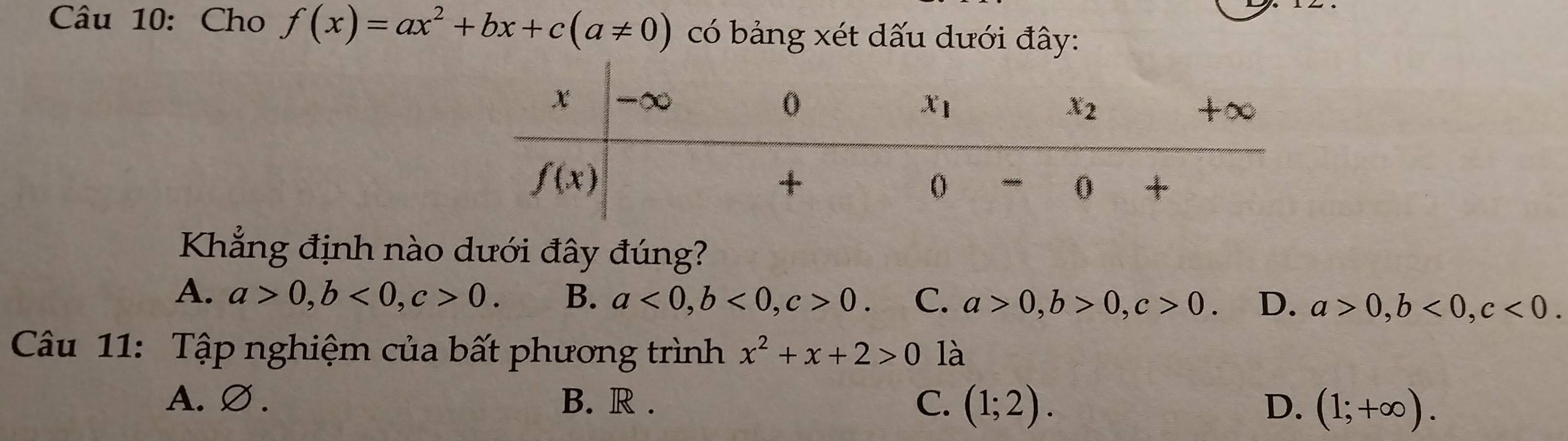 Cho f(x)=ax^2+bx+c(a!= 0) có bảng xét dấu dưới đây:
Khẳng định nào dưới đây đúng?
A. a>0,b<0,c>0. B. a<0,b<0,c>0. C. a>0,b>0,c>0. D. a>0,b<0,c<0.
Câu 11: Tập nghiệm của bất phương trình x^2+x+2>0 là
A. ∅ . B. R . C. (1;2). D. (1;+∈fty ).