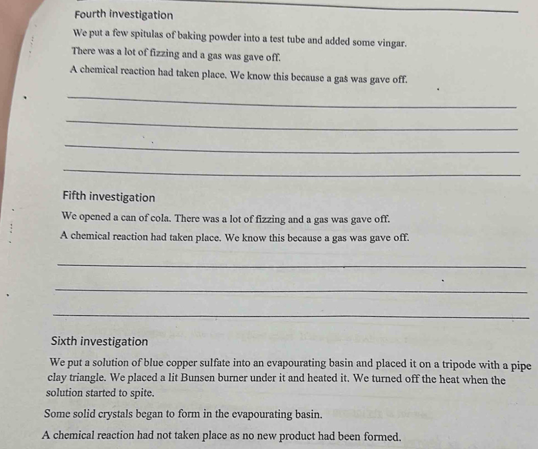 Fourth investigation 
We put a few spitulas of baking powder into a test tube and added some vingar. 
There was a lot of fizzing and a gas was gave off. 
A chemical reaction had taken place. We know this because a gas was gave off. 
_ 
_ 
_ 
_ 
Fifth investigation 
We opened a can of cola. There was a lot of fizzing and a gas was gave off. 
A chemical reaction had taken place. We know this because a gas was gave off. 
_ 
_ 
_ 
Sixth investigation 
We put a solution of blue copper sulfate into an evapourating basin and placed it on a tripode with a pipe 
clay triangle. We placed a lit Bunsen burner under it and heated it. We turned off the heat when the 
solution started to spite. 
Some solid crystals began to form in the evapourating basin. 
A chemical reaction had not taken place as no new product had been formed.