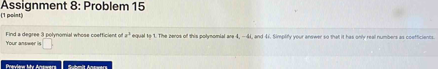 Assignment 8: Problem 15 
(1 point) 
Find a degree 3 polynomial whose coefficient of x^3 equal to 1. The zeros of this polynomial are 4, −4 £, and 4i. Simplify your answer so that it has only real numbers as coefficients. 
Your answer is 
Preview My Answers Submit Answers