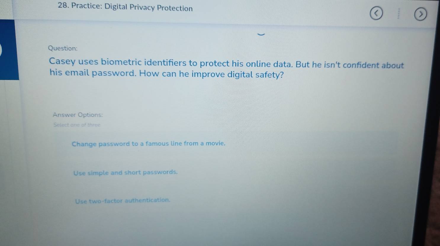 Practice: Digital Privacy Protection
Question:
Casey uses biometric identifiers to protect his online data. But he isn't confident about
his email password. How can he improve digital safety?
Answer Options:
Select one of three
Change password to a famous line from a movie.
Use simple and short passwords.
Use two-factor authentication.