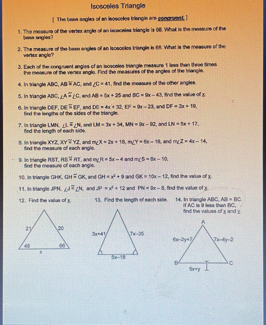 Isosceles Triangle
The base angles of an isosceles triengle are congruent. ]
1. The messure of the vertex angle of an iscecales triangle is 68. What is the measure of the
base angles?
2. The measure of the base angles of an isoscelles triangle is 68. What is the measure of the
vertex angle?
3. Each of the congruent angles of an isosceles triangle measure 1 less than three times
the measure of the vertex angle. Find the measures of the angles of the triangle.
4. In triangle ABC, AB≌ AC , and ∠ C=41 , find the measure of the other angles.
5. In triangle ABC, ∠ A≌ ∠ C , and AB=5x+25 and BC=9x-43 , find the value of x.
6. In triangle DEF, DE≌ EF and DE=4x+32,EF=9x-23 , and DF=3x+19,
find the lengths of the sides of the triangle.
7. In triangle LMN, ∠ L≌ ∠ N , and LM=3x+34,MN=9x-92 , and LN=5x+17,
find the length of each side.
8. In triangle XYZ, XY≌ YZ , and m∠ X=2x+18,m∠ Y=6x-16 , and m∠ Z=4x-14,
find the measure of each angle.
9. In triangle RST, RS≌ RT , and m∠ R=5x-4 and m∠ S=6x-10,
find the measure of each angle.
10. In triangle GHK, GH≌ GK , and GH=x^2+9 and GK=10x-12 , find the value of x.
11. In triangle JPN, ∠ J≌ ∠ N I, and JP=x^2+12 and PN=9x-8 , find the value of x
12. Find the value of x. 13. Find the length of each side. 14. In triangle ABC, AB=BC.
If AC is 9 less than BC,
find the values of x and y