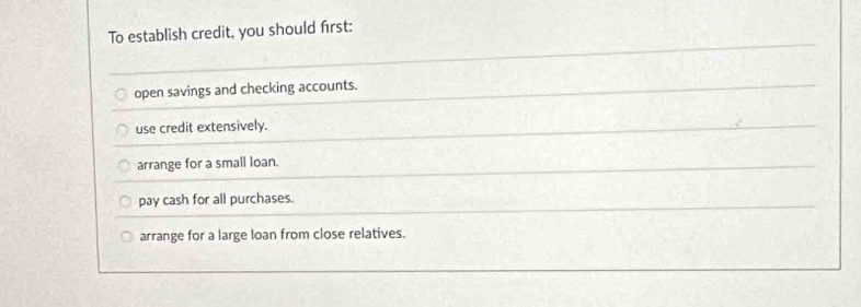 To establish credit, you should first:
open savings and checking accounts.
use credit extensively.
arrange for a small loan.
pay cash for all purchases.
arrange for a large loan from close relatives.