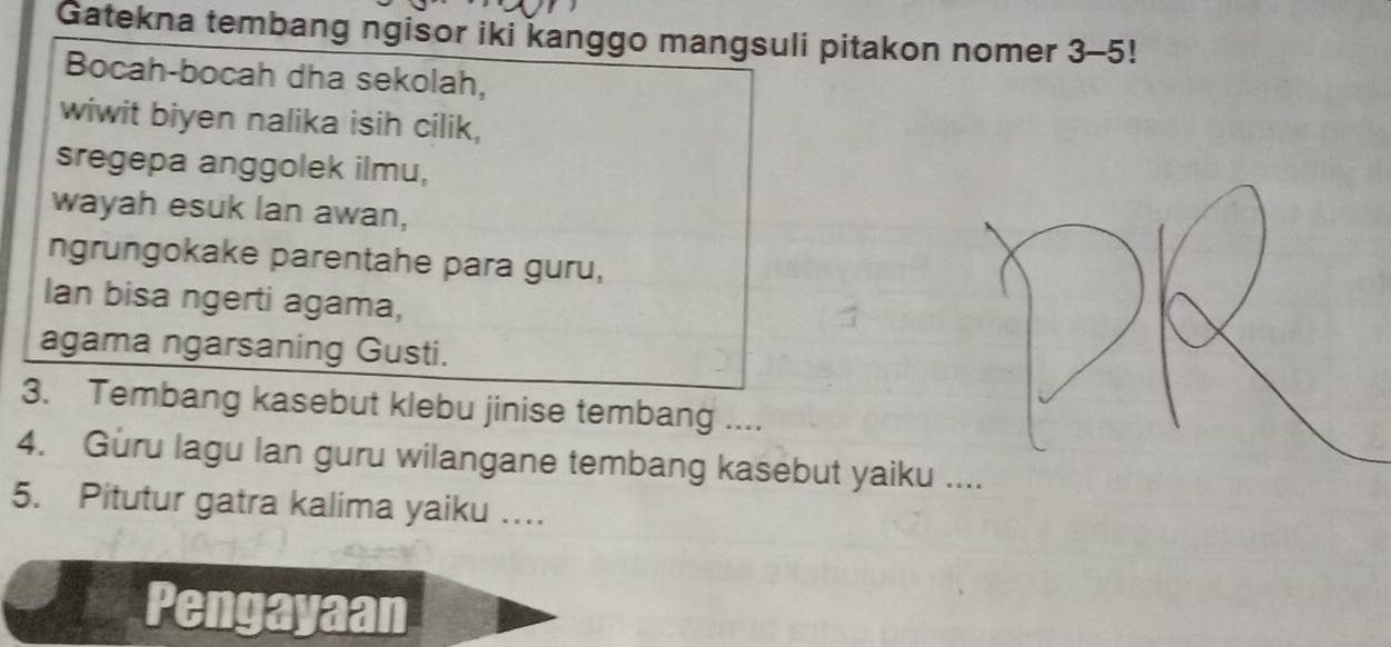 Gatekna tembang ngisor iki kanggo mangsuli pitakon nomer 3-5! 
Bocah-bocah dha sekolah, 
wiwit biyen nalika isih cilik, 
sregepa anggolek ilmu, 
wayah esuk lan awan, 
ngrungokake parentahe para guru, 
Ian bisa ngerti agama, 
agama ngarsaning Gusti. 
3. Tembang kasebut klebu jinise tembang .... 
4. Guru lagu lan guru wilangane tembang kasebut yaiku 
5. Pitutur gatra kalima yaiku … 
Pengayaan