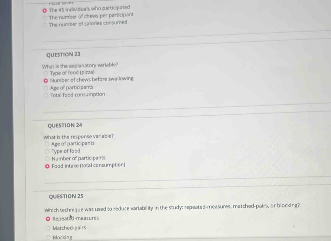 rizza slices
) The 45 individuals who participated
The number of chews per participant
The number of calories consumed
QUESTION 23
What is the explanatory variable?
Type of food (pizza)
Number of chews before swallowing
Age of participants
Total food consumption
QUESTION 24
What is the response variable?
Age of participants
Type of food
Number of participants
Food intake (total consumption)
QUESTION 25
Which technique was used to reduce variability in the study: repeated-measures, matched-pairs, or blocking?
Repeated-measures
Matched-pairs
Blocking