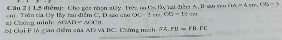 x=1 x^--x
Câu 2 ( 1,5 điểm): Cho góc nhọn xOy. Trên tia Ox lấy hai điểm A, B sao cho OA=4cm, OB=5
cm. Trên tia Oy lấy hai điểm C, D sao cho OC=2cm, OD=10cm. 
a) Chứng minh: △ OAD∽ △ OCB. 
b) Gọi F là giao điểm của AD và BC. Chứng minh: FA.FD=FB.FC