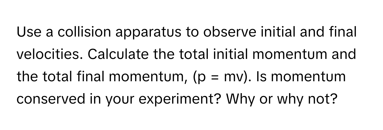 Use a collision apparatus to observe initial and final velocities. Calculate the total initial momentum and the total final momentum, (p = mv). Is momentum conserved in your experiment? Why or why not?