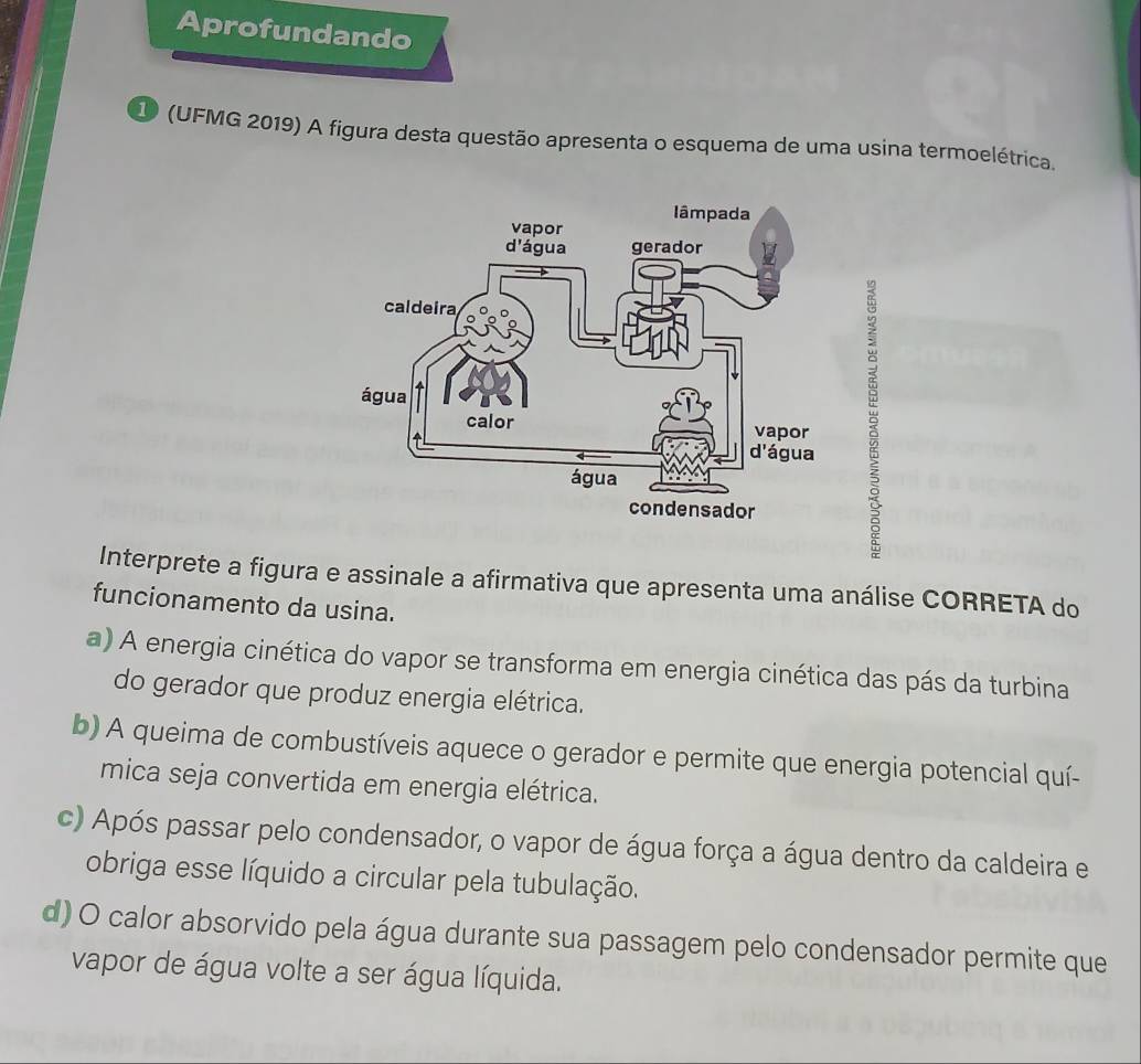 Aprofundando
1 (UFMG 2019) A figura desta questão apresenta o esquema de uma usina termoelétrica.

Interprete a figura e assinale a afirmativa que apresenta uma análise CORRETA do
funcionamento da usina.
a) A energia cinética do vapor se transforma em energia cinética das pás da turbina
do gerador que produz energia elétrica.
b) A queima de combustíveis aquece o gerador e permite que energia potencial quí-
mica seja convertida em energia elétrica.
c) Após passar pelo condensador, o vapor de água força a água dentro da caldeira e
obriga esse líquido a circular pela tubulação.
d) O calor absorvido pela água durante sua passagem pelo condensador permite que
vapor de água volte a ser água líquida.