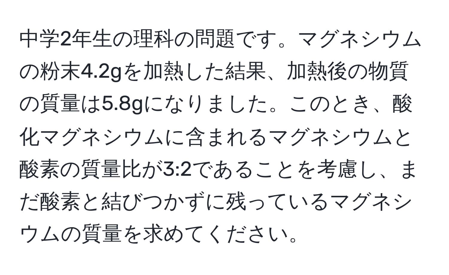 中学2年生の理科の問題です。マグネシウムの粉末4.2gを加熱した結果、加熱後の物質の質量は5.8gになりました。このとき、酸化マグネシウムに含まれるマグネシウムと酸素の質量比が3:2であることを考慮し、まだ酸素と結びつかずに残っているマグネシウムの質量を求めてください。