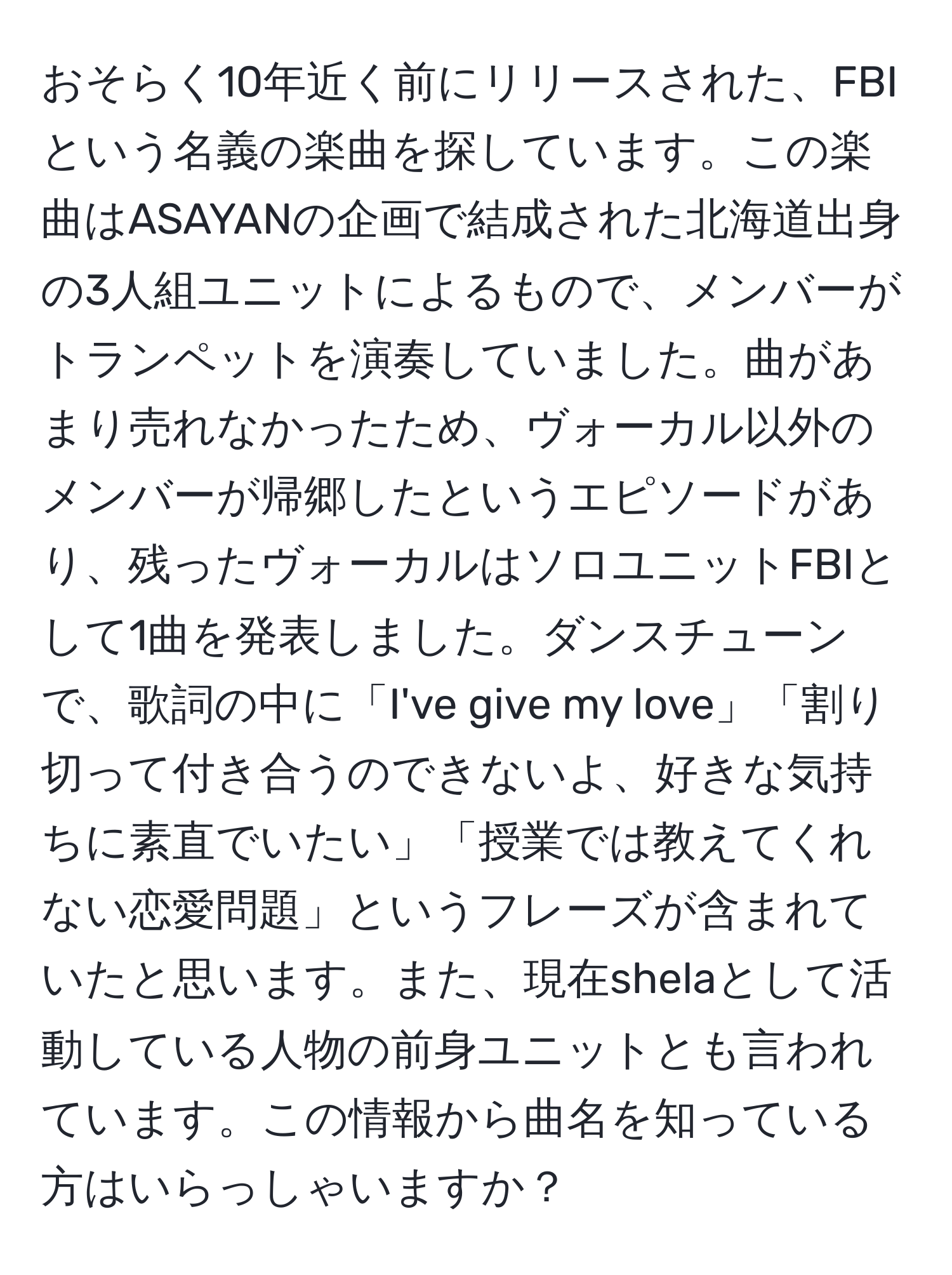 おそらく10年近く前にリリースされた、FBIという名義の楽曲を探しています。この楽曲はASAYANの企画で結成された北海道出身の3人組ユニットによるもので、メンバーがトランペットを演奏していました。曲があまり売れなかったため、ヴォーカル以外のメンバーが帰郷したというエピソードがあり、残ったヴォーカルはソロユニットFBIとして1曲を発表しました。ダンスチューンで、歌詞の中に「I've give my love」「割り切って付き合うのできないよ、好きな気持ちに素直でいたい」「授業では教えてくれない恋愛問題」というフレーズが含まれていたと思います。また、現在shelaとして活動している人物の前身ユニットとも言われています。この情報から曲名を知っている方はいらっしゃいますか？