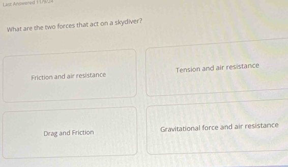 Last Answered 11/9/24
What are the two forces that act on a skydiver?
Friction and air resistance Tension and air resistance
Drag and Friction Gravitational force and air resistance