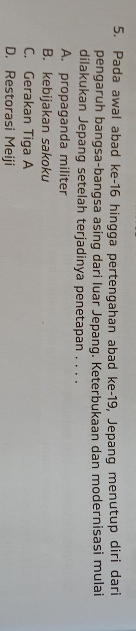 Pada awal abad ke -16 hingga pertengahan abad ke- 19, Jepang menutup diri dari
pengaruh bangsa-bangsa asing dari luar Jepang. Keterbukaan dan modernisasi mulai
dilakukan Jepang setelah terjadinya penetapan . . . .
A. propaganda militer
B. kebijakan sakoku
C. Gerakan Tiga A
D. Restorasi Meiji