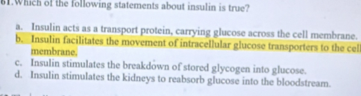 Which of the following statements about insulin is true?
a. Insulin acts as a transport protein, carrying glucose across the cell membrane.
b. Insulin facilitates the movement of intracellular glucose transporters to the cel
membrane.
c. Insulin stimulates the breakdown of stored glycogen into glucose.
d. Insulin stimulates the kidneys to reabsorb glucose into the bloodstream.