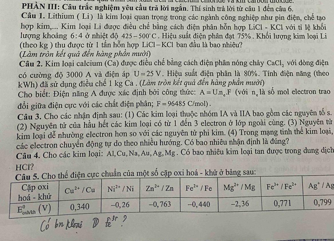 cacium cmórde va km carbon doxide.
PHẢN III: Câu trắc nghiệm yêu cầu trả lời ngắn. Thí sinh trả lời từ câu 1 đến câu 6.
Câu 1. Lithium ( Li) là kim loại quan trọng trong các ngành công nghiệp như pin điện, chế tạo
hợp kim,... Kim loại Li được điều chế bằng cách điện phân hỗn hợp LiCl - KCl với tỉ lệ khối
lượng khoảng 6:4 ở nhiệt độ 425-500°C. Hiệu suất điện phân đạt 75% . Khối lượng kim loại Li
(theo kg ) thu được từ 1 tấn hỗn hợp LiCl—KCl ban đầu là bao nhiêu?
(Làm tròn kết quả đến hàng phần mười)
Câu 2. Kim loại calcium (Ca) được điều chế bằng cách điện phân nóng chảy CaCl_2 với dòng điện
có cường độ 3000 A và điện áp U=25V. Hiệu suất điện phân là 80%. Tính điện năng (theo
kWh) đã sử dụng điều chế 1 kg Ca . (Làm tròn kết quả đến hàng phần mười)
Cho biết: Điện năng A được xác định bởi công thức: A=U.n_e.F (với n_ela số mol electron trao
đổi giữa điện cực với các chất điện phân; F=96485C/mol).
Câu 3. Cho các nhận định sau: (1) Các kim loại thuộc nhóm IA và IIA bao gồm các nguyên tố s.
(2) Nguyên tử của hầu hết các kim loại có từ 1 đến 3 electron ở lớp ngoài cùng. (3) Nguyên tử
kim loại dễ nhường electron hơn so với các nguyên tử phi kim. (4) Trong mạng tinh thể kim loại,
các electron chuyển động tự do theo nhiều hướng. Có bao nhiêu nhận định là đúng?
Câu 4. Cho các kim loại: Al,Cu,Na,Au,Ag,Mg . Có bao nhiêu kim loại tan được trong dung dịch
HCl?
huẩn của một số cặp oxi hoá - khử ở bảng sau: