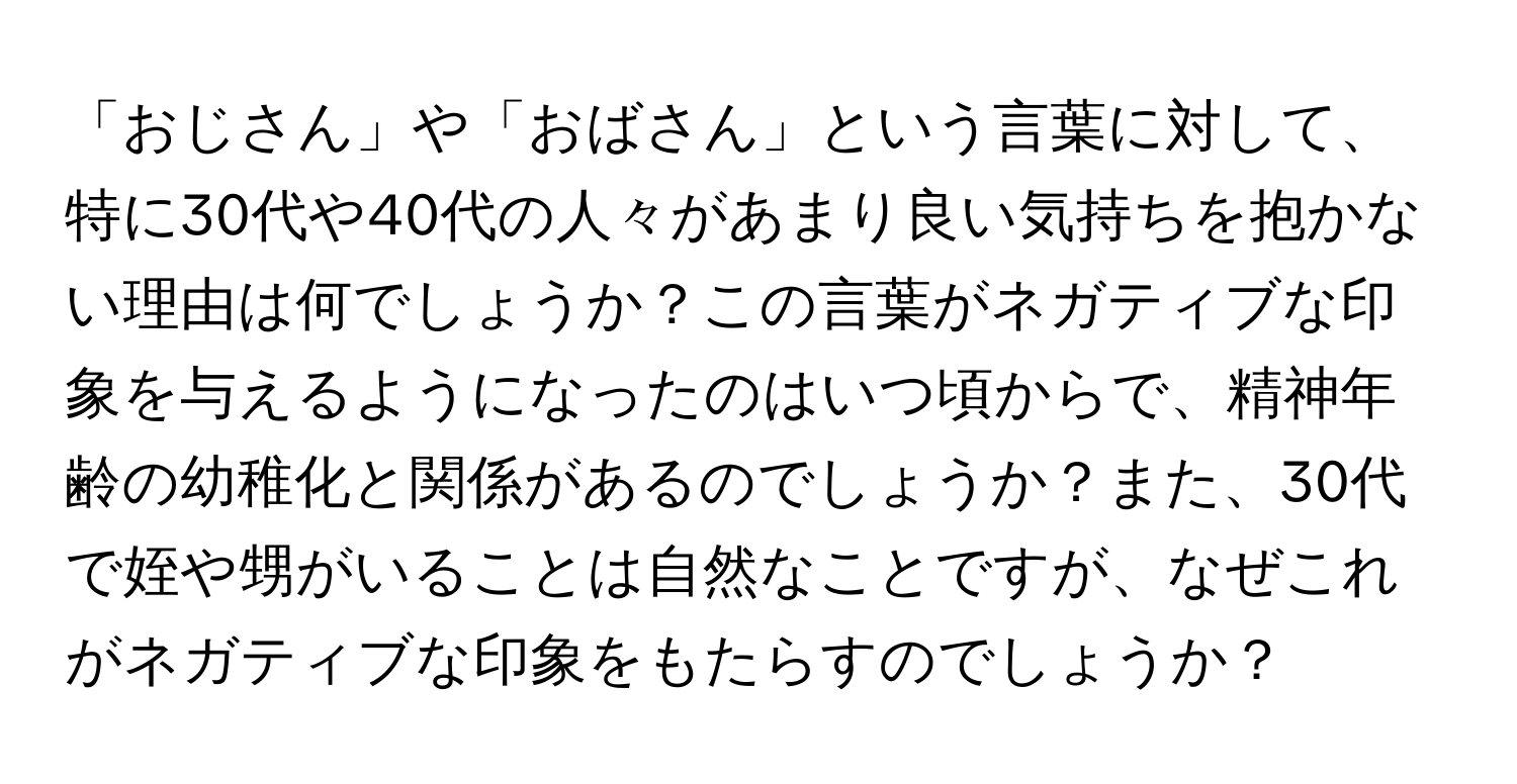 「おじさん」や「おばさん」という言葉に対して、特に30代や40代の人々があまり良い気持ちを抱かない理由は何でしょうか？この言葉がネガティブな印象を与えるようになったのはいつ頃からで、精神年齢の幼稚化と関係があるのでしょうか？また、30代で姪や甥がいることは自然なことですが、なぜこれがネガティブな印象をもたらすのでしょうか？