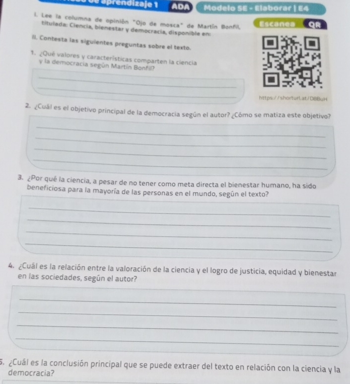 ap oprendizaje 1 ADA Modelo SE - Elaborar | E4 
l. Lee la columna de opinión "Ojo de mosca" de Martín Bonfil, Escanea 
titulada: Ciencía, bienestar y democracía, disponible en: 
II. Contesta las siguientes preguntas sobre el texto. 
1. ¿Qué valores y características comparten la ciencia 
y la democracia según Martín Bonfil? 
_ 
_ 
_ 
https://shorturlat/D8BuH 
_ 
_ 
2. ¿Cuál es el objetivo principal de la democracia según el autor? ¿Cómo se matiza este objetivo? 
_ 
_ 
_ 
_ 
_ 
3. ¿Por qué la ciencia, a pesar de no tener como meta directa el bienestar humano, ha sido 
beneficiosa para la mayoría de las personas en el mundo, según el texto? 
_ 
_ 
_ 
_ 
4. ¿Cuál es la relación entre la valoración de la ciencia y el logro de justicia, equidad y bienestar 
en las sociedades, según el autor? 
_ 
_ 
_ 
_ 
_ 
_ 
5. ¿Cuál es la conclusión principal que se puede extraer del texto en relación con la ciencia y la 
democracia?