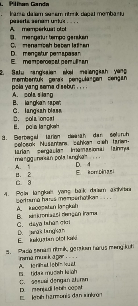 Pilihan Ganda
. Irama dalam senam ritmik dapat membantu
peserta senam untuk . . . .
A. memperkuat otot
B. mengatur tempo gerakan
C. menambah beban latihan
D. mengatur pernapasan
E. mempercepat pemulihan
2. Satu rangkalan aksi melangkah yang
membentuk gerak pengulangan dengan
pola yang sama disebut . . . .
A. pola silang
B. langkah rapat
C. langkah biasa
D. pola loncat
E. pola langkah
3. Berbagai tarian daerah dari seluruh
pelosok Nusantara, bahkan oleh tarian-
tarian pergaulan internasional lainnya
menggunakan pola langkah . . . .
A. 1 D. 4
B. 2 E. kombinasi
C. 3
4. Pola langkah yang baik dalam aktivitas
berirama harus memperhatikan . . . .
A. kecepatan langkah
B. sinkronisasi dengan irama
C. daya tahan otot
D. jarak langkah
E kekuatan otot kaki
5. Pada senam ritmik, gerakan harus mengikuti
irama musik agar . . . .
A. terlihat lebih kuat
B. tidak mudah lelah
C. sesuai dengan aturan
D. menjadi lebih cepat
E. lebih harmonis dan sinkron