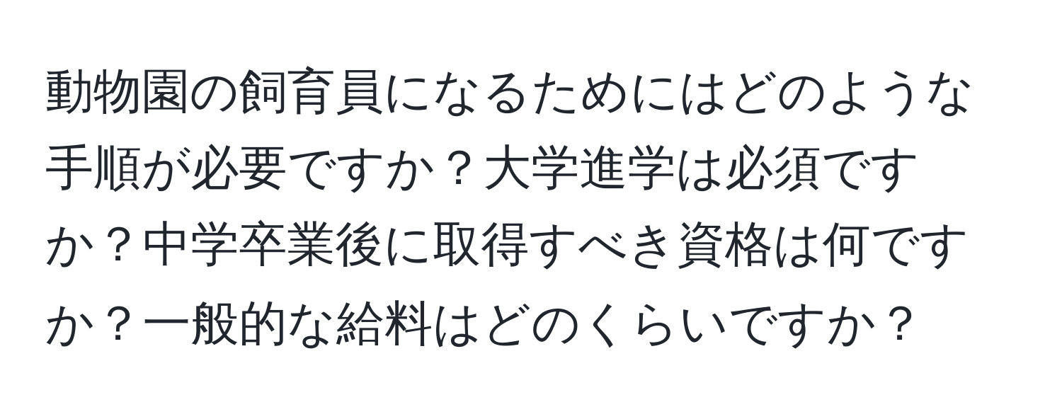 動物園の飼育員になるためにはどのような手順が必要ですか？大学進学は必須ですか？中学卒業後に取得すべき資格は何ですか？一般的な給料はどのくらいですか？