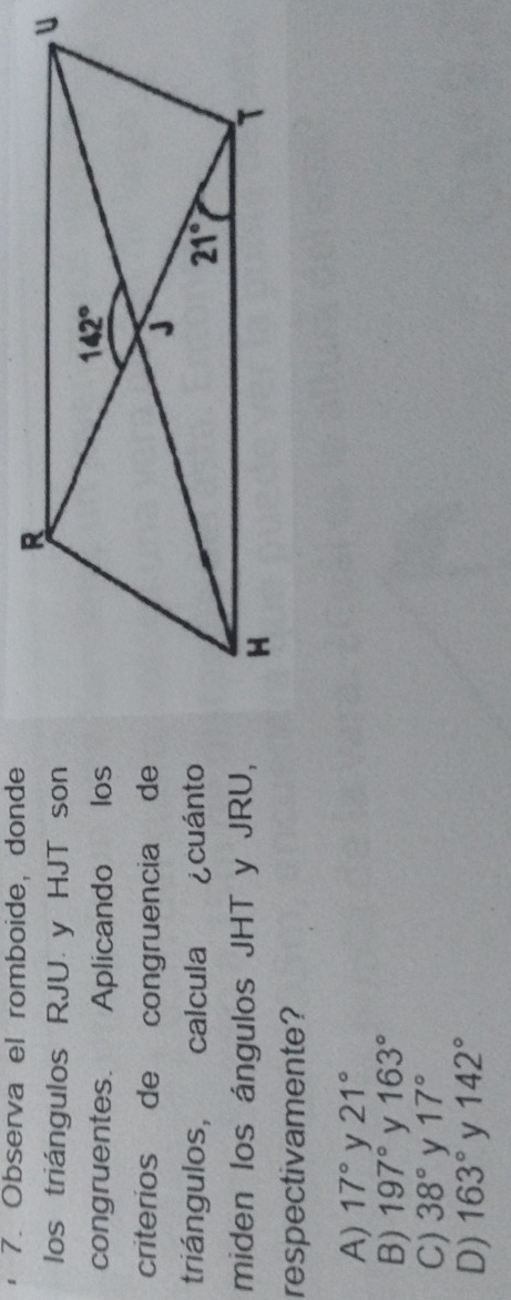 Observa el romboide, donde
los triángulos RJU y HJT son
congruentes. Aplicando los
criterios de congruencia de
triángulos, calcula ¿cuánto
miden los ángulos JHT y JRU,
respectivamente?
A) 17° y 21°
B) 197° y 163°
C) 38° y 17°
D) 163° y 142°