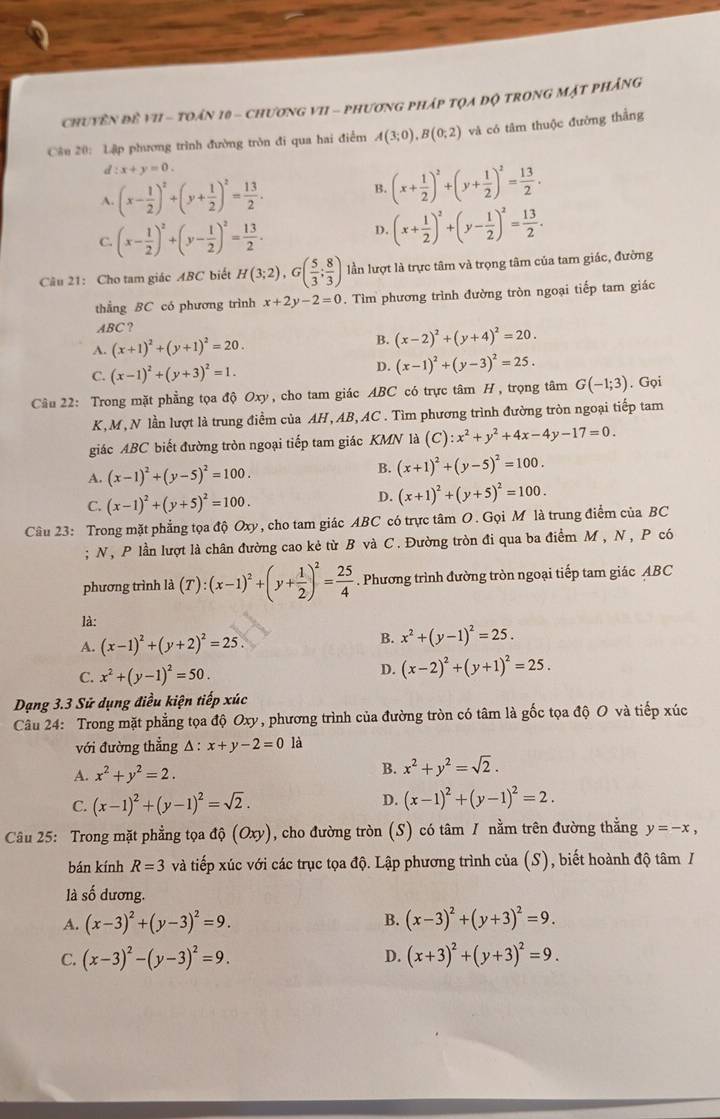 ChuyêN đề vI - toán 10 - chương vI1 - phương pháp tọa độ trong Mặt phảng
Câu 20: Lập phương trình đường tròn đi qua hai điểm A(3;0),B(0;2) và có tâm thuộc đường thẳng
d:x+y=0.
A. (x- 1/2 )^2+(y+ 1/2 )^2= 13/2 .
B. (x+ 1/2 )^2+(y+ 1/2 )^2= 13/2 .
C. (x- 1/2 )^2+(y- 1/2 )^2= 13/2 .
D. (x+ 1/2 )^2+(y- 1/2 )^2= 13/2 .
Câu 21: Cho tam giác ABC biết H(3;2),G( 5/3 ; 8/3 ) lần lượt là trực tâm và trọng tâm của tam giác, đường
thẳng BC có phương trình x+2y-2=0. Tìm phương trình đường tròn ngoại tiếp tam giác
ABC ?
A. (x+1)^2+(y+1)^2=20. B. (x-2)^2+(y+4)^2=20.
C. (x-1)^2+(y+3)^2=1.
D. (x-1)^2+(y-3)^2=25.
Câu 22: Trong mặt phẳng tọa độ Oxy, cho tam giác ABC có trực tâm H , trọng tâm G(-1;3). Gọi
K, M , N lần lượt là trung điểm của AH, AB, AC . Tìm phương trình đường tròn ngoại tiếp tam
giác ABC biết đường tròn ngoại tiếp tam giác KMN là (C):x^2+y^2+4x-4y-17=0.
A. (x-1)^2+(y-5)^2=100. B. (x+1)^2+(y-5)^2=100.
C. (x-1)^2+(y+5)^2=100.
D. (x+1)^2+(y+5)^2=100.
Cầu 23: Trong mặt phẳng tọa độ Oxy, cho tam giác ABC có trực tâm O. Gọi M là trung điểm của BC
; N, P lần lượt là chân đường cao kẻ từ B và C. Đường tròn đi qua ba điểm M, N , P có
phương trình là (T):(x-1)^2+(y+ 1/2 )^2= 25/4  Phương trình đường tròn ngoại tiếp tam giác ABC
là:
A. (x-1)^2+(y+2)^2=25. B. x^2+(y-1)^2=25.
C. x^2+(y-1)^2=50. D. (x-2)^2+(y+1)^2=25.
Dạng 3.3 Sử dụng điều kiện tiếp xúc
Câu 24: Trong mặt phẳng tọa độ Oxy, phương trình của đường tròn có tâm là gốc tọa độ O và tiếp xúc
với đường thẳng A  : x+y-2=0 là
A. x^2+y^2=2. B. x^2+y^2=sqrt(2).
C. (x-1)^2+(y-1)^2=sqrt(2). D. (x-1)^2+(y-1)^2=2.
Câu 25: Trong mặt phẳng tọa độ (Oxy), cho đường tròn (S) có tâm 1 nằm trên đường thắng y=-x,
bán kính R=3 và tiếp xúc với các trục tọa độ. Lập phương trình của (S), biết hoành độ tâm /
là số dương.
B.
A. (x-3)^2+(y-3)^2=9. (x-3)^2+(y+3)^2=9.
C. (x-3)^2-(y-3)^2=9. D. (x+3)^2+(y+3)^2=9.