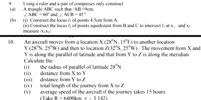 Using a ruler and a pair of compasses only construct: 
(a) A triangle ABC such that /AB/=9cm,
∠ ABC=60° and ∠ ACB=45°
(b) (i) Construct the locus l_l of points 4.5cm from A. 
(ii) Construct the locus l_2 of points equidistant from B and C to intersect l_1 at x_1 and x_2
measure /x_1x_2/. 
10. An aircraft moves from a location X(28^0N,15^0E) to another location
Y(28^0N,25^0W) and then to location Z(32^0S,25^0W). The movement from X and
Y is along the parallel of latitude and that from Y to Z is along the meridian. 
Calculate the: 
(i) the radius of parallel of latitude 28^0N
(ii) distance from X to Y
(iii) distance from Y to Z
(iv) total length of the journey from X to Z. 
(v) average speed of the aircraft if the journey takes 15 hours. 
CTake R=6400kmπ =3.142)