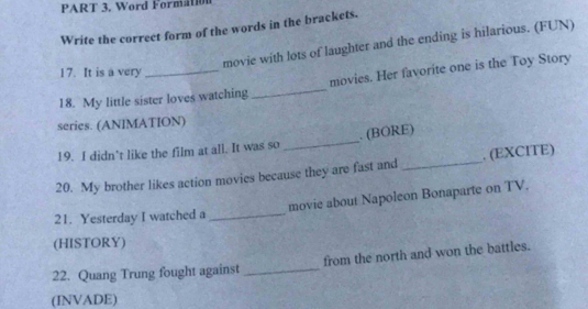 Word Formation 
Write the correct form of the words in the brackets. 
movie with lots of laughter and the ending is hilarious. (FUN) 
17. It is a very 
18. My little sister loves watching_ movies. Her favorite one is the Toy Story 
series. (ANIMATION) 
19. I didn’t like the film at all. It was so _. (BORE) 
20. My brother likes action movies because they are fast and _. (EXCITE) 
movie about Napoleon Bonaparte on TV. 
21. Yesterday I watched a_ 
(HISTORY) 
22. Quang Trung fought against _from the north and won the battles. 
(INVADE)