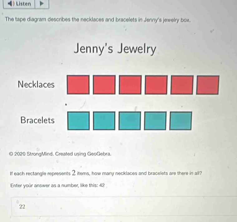 Listen 
The tape diagram describes the necklaces and bracelets in Jenny's jewelry box. 
Jenny's Jewelry 
Necklaces 
Bracelets 
2020 StrongMind. Created using GeoGebra. 
If each rectangle represents 2 items, how many necklaces and bracelets are there in all? 
Enter your answer as a number, like this: 42
22