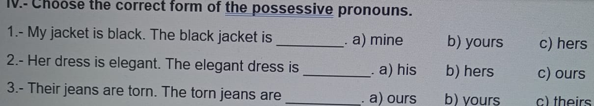 IV.- Choose the correct form of the possessive pronouns.
1.- My jacket is black. The black jacket is _b) yours c) hers. a) mine
2.- Her dress is elegant. The elegant dress is
_. a) his b) hers c) ours
3.- Their jeans are torn. The torn jeans are _b) yours c) theirs
. a) ours