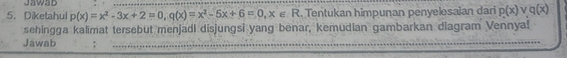 Jawad 
5. Diketahui p(x)=x^2-3x+2=0, q(x)=x^2-5x+6=0, x∈ R. Tentukan himpunan penyelesaian dari p(x)vee q(x)
sehingga kalimat tersebut menjadi disjungsi yang benar, kemudian gambarkan diagram Vennyal! 
Jawab