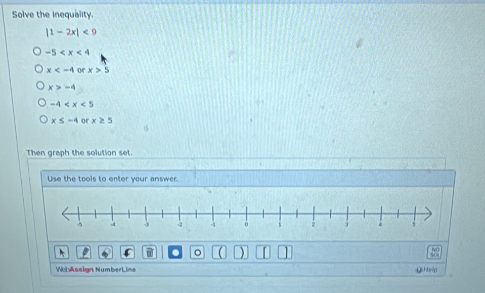 Solve the inequality.
|1-2x|<9</tex>
-5
x or x>5
x>-4
-4
x≤ -4 or x≥ 5
Then graph the solution set.
Use the tools to enter your answer.
NO
. 。 a ) SOU
WebAssign NumberLine ⑨Help