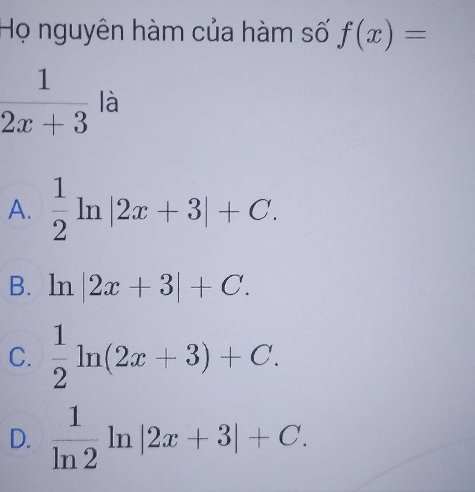 Họ nguyên hàm của hàm số f(x)=
 1/2x+3  là
A.  1/2 ln |2x+3|+C.
B. ln |2x+3|+C.
C.  1/2 ln (2x+3)+C.
D.  1/ln 2 ln |2x+3|+C.