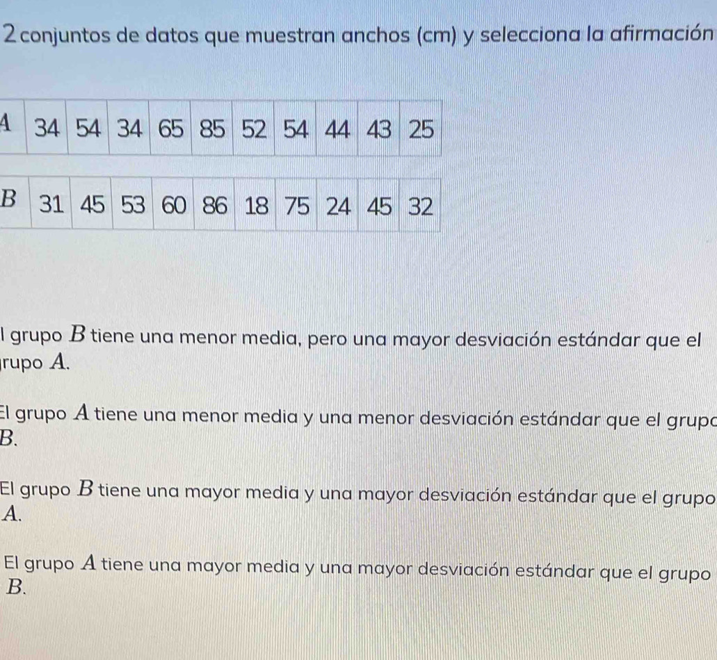 conjuntos de datos que muestran anchos (cm) y selecciona la afirmación
l grupo B tiene una menor media, pero una mayor desviación estándar que el
rupo A.
El grupo A tiene una menor media y una menor desviación estándar que el grupa
B.
El grupo B tiene una mayor media y una mayor desviación estándar que el grupo
A.
El grupo A tiene una mayor media y una mayor desviación estándar que el grupo
B.