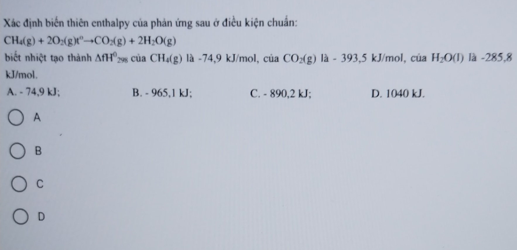 Xác định biến thiên enthalpy của phản ứng sau ở điều kiện chuẩn:
CH_4(g)+2O_2(g)t^0to CO_2(g)+2H_2O(g)
biết nhiệt tạo thành △ fH^0_298ciaCH_4(g) là -74,9 kJ/mol, của CO_2(g) la-393,5kJ/mol l, của . H_2O(l) là -285,8
kJ/mol.
A. - 74,9 kJ; B. - 965, 1 kJ; C. - 890, 2 kJ; D. 1040 kJ.
A
B
C
D