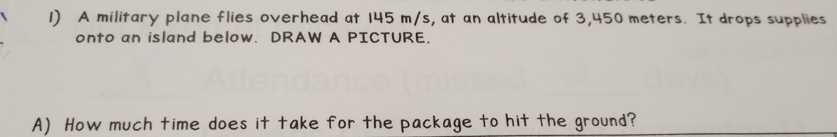 A military plane flies overhead at 145 m/s, at an altitude of 3,450 meters. It drops supplies 
onto an island below. DRAW A PICTURE. 
A) How much time does it take for the package to hit the ground?