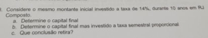 Considere o mesmo montante inicial investido a taxa de 14%, durante 10 anos em RJ 
Composto 
a. Determine o capital final 
b. Determine o capital final mas investido a taxa semestral proporcional 
c. Que conclusão retira?