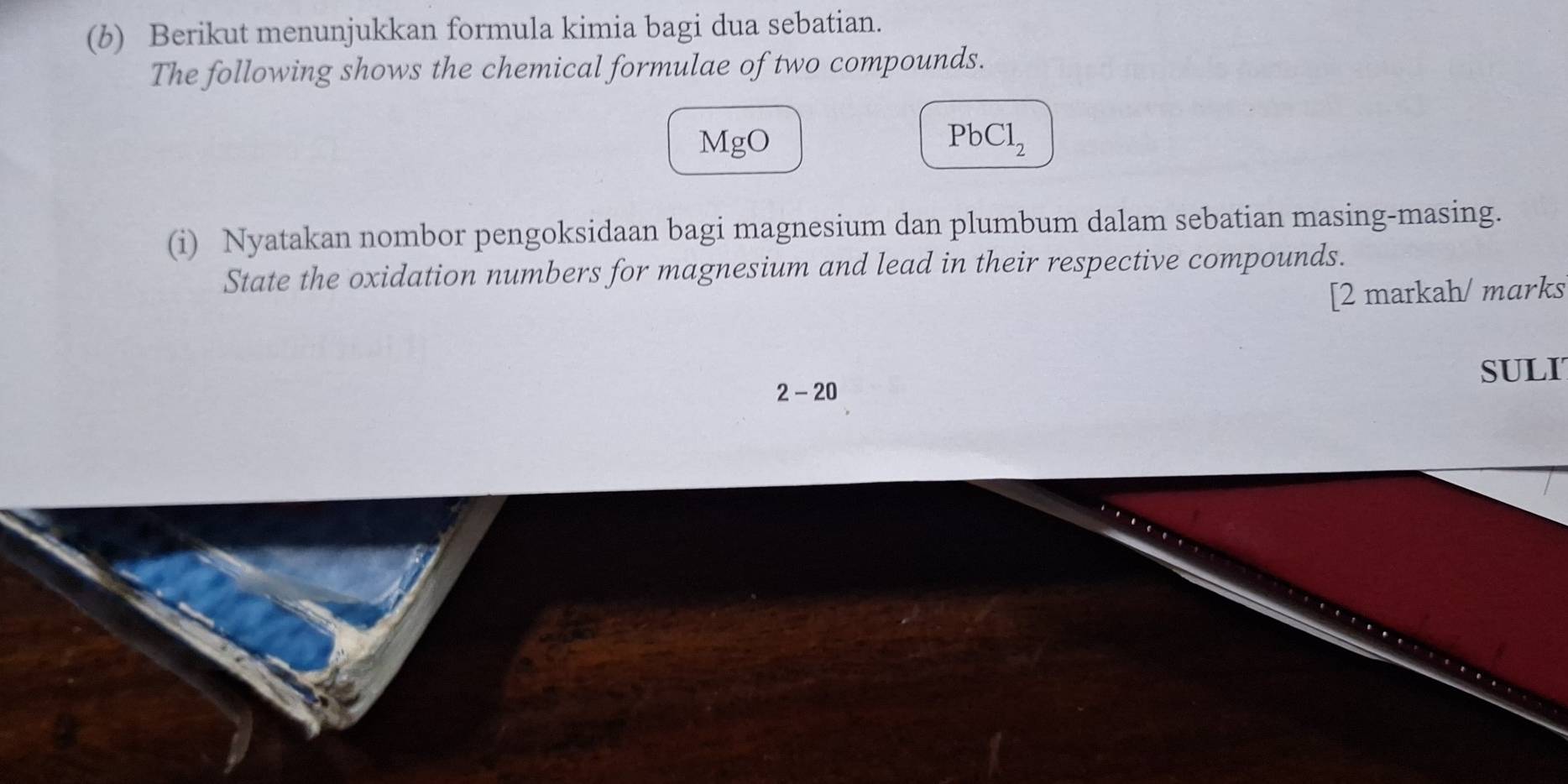 Berikut menunjukkan formula kimia bagi dua sebatian. 
The following shows the chemical formulae of two compounds. 
MgO PbCl_2
(i) Nyatakan nombor pengoksidaan bagi magnesium dan plumbum dalam sebatian masing-masing. 
State the oxidation numbers for magnesium and lead in their respective compounds. 
[2 markah/ marks 
SULI 
2-20