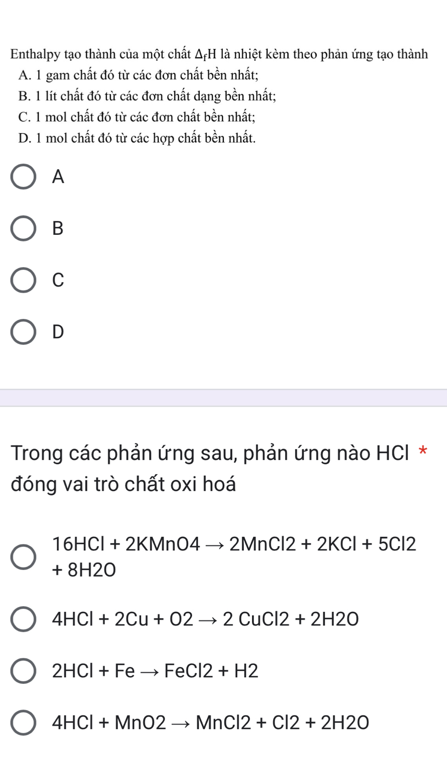 Enthalpy tạo thành của một chất △ _fH là nhiệt kèm theo phản ứng tạo thành
A. 1 gam chất đó từ các đơn chất bền nhất;
B. 1 lít chất đó từ các đơn chất dạng bền nhất;
C. 1 mol chất đó từ các đơn chất bền nhất;
D. 1 mol chất đó từ các hợp chất bền nhất.
A
B
C
D
Trong các phản ứng sau, phản ứng nào HCI *
đóng vai trò chất oxi hoá
16HCl+2KMnO4to 2MnCl2+2KCl+5Cl2
+8H2O
4HCl+2Cu+O2to 2CuCl2+2H2O
2HCl+Feto FeCl2+H2
4HCl+MnO2to MnCl2+Cl2+2H2O