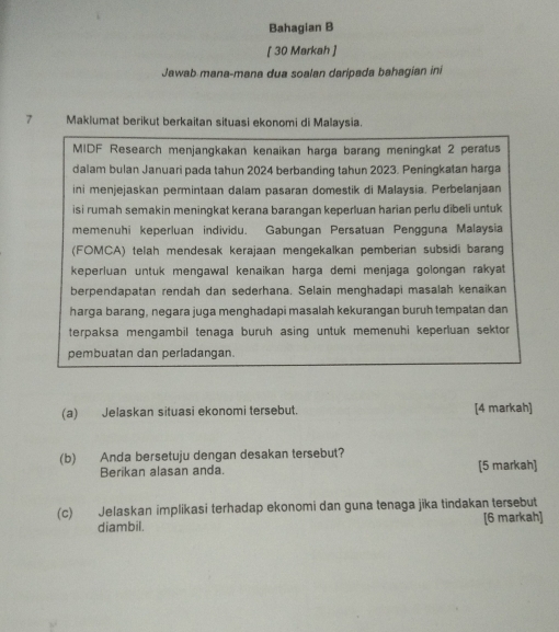 Bahagian B 
[ 30 Markah ] 
Jawab mana-mana dua soalan daripada bahagian ini 
7 Maklumat berikut berkaitan situasi ekonomi di Malaysia. 
MIDF Research menjangkakan kenaikan harga barang meningkat 2 peratus 
dalam bulan Januari pada tahun 2024 berbanding tahun 2023. Peningkatan harga 
ini menjejaskan permintaan dalam pasaran domestik di Malaysia. Perbelanjaan 
isi rumah semakin meningkat kerana barangan keperluan harian perlu dibeli untuk 
memenuhi keperluan individu. Gabungan Persatuan Pengguna Malaysia 
(FOMCA) telah mendesak kerajaan mengekalkan pemberian subsidi barang 
keperluan untuk mengawal kenaikan harga demi menjaga golongan rakyat 
berpendapatan rendah dan sederhana. Selain menghadapi masalah kenaikan 
harga barang, negara juga menghadapi masalah kekurangan buruh tempatan dan 
terpaksa mengambil tenaga buruh asing untuk memenuhi keperluan sektor 
pembuatan dan perladangan. 
(a) Jelaskan situasi ekonomi tersebut. [4 markah] 
(b) Anda bersetuju dengan desakan tersebut? [5 markah] 
Berikan alasan anda. 
(c) Jelaskan implikasi terhadap ekonomi dan guna tenaga jika tindakan tersebut 
diambil. [6 markah]