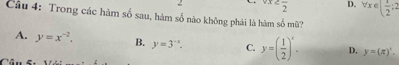 2
vx≥ frac 2 D. forall x∈ ( 1/2 ;2
Câu 4: Trong các hàm số sau, hàm số nào không phải là hàm số mũ?
A. y=x^(-2). B. y=3^(-x). C. y=( 1/2 )^x. D. y=(π )^x. 
C