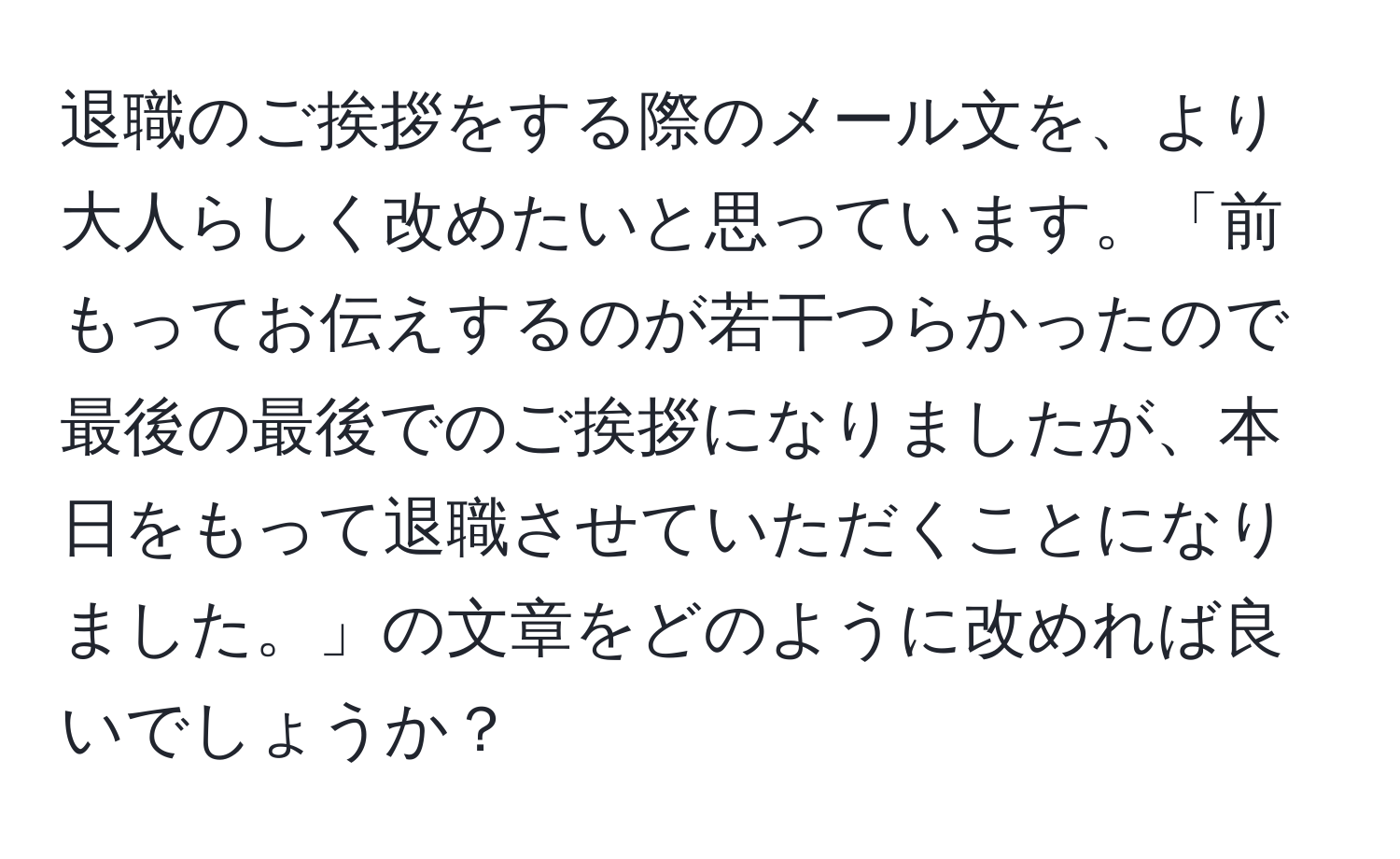 退職のご挨拶をする際のメール文を、より大人らしく改めたいと思っています。「前もってお伝えするのが若干つらかったので最後の最後でのご挨拶になりましたが、本日をもって退職させていただくことになりました。」の文章をどのように改めれば良いでしょうか？