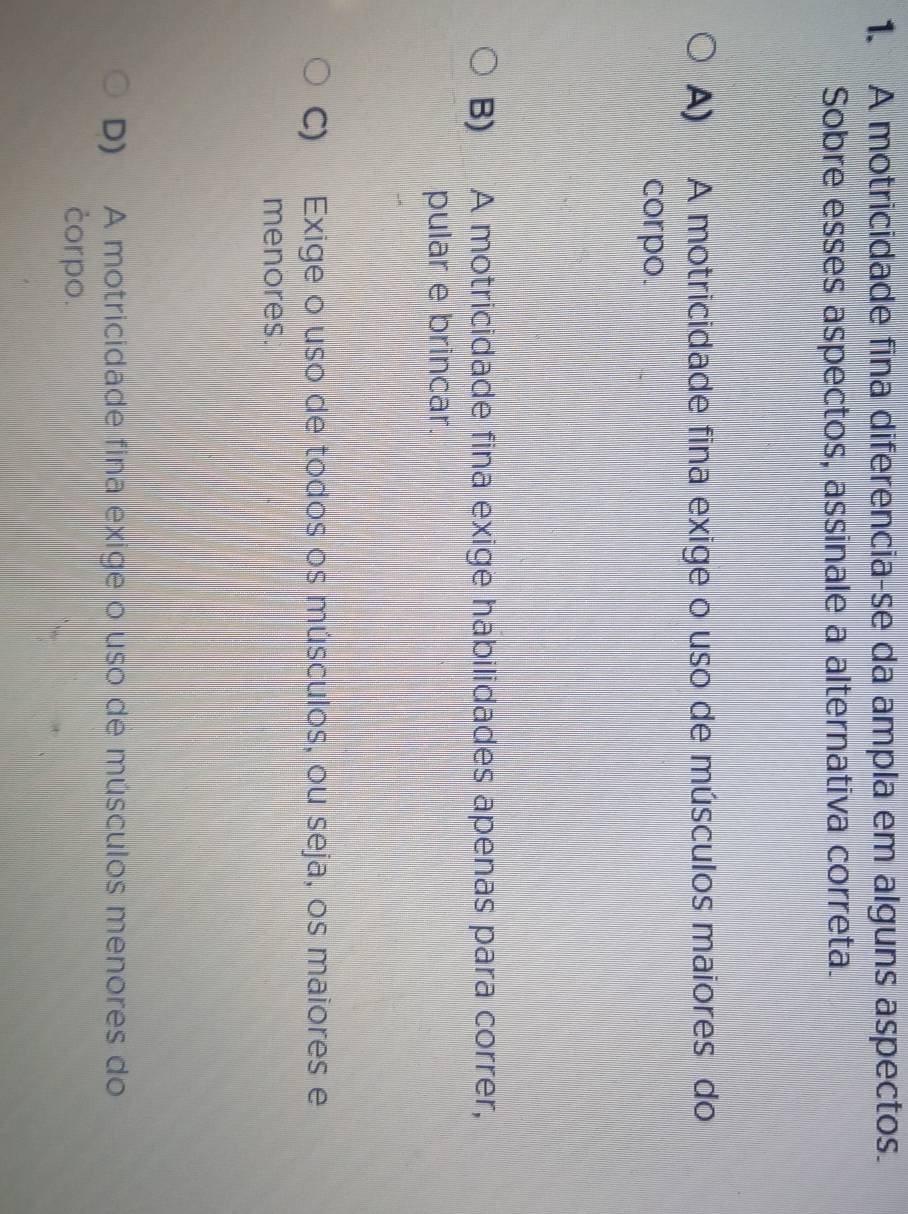 A motricidade fina diferencia-se da ampla em alguns aspectos.
Sobre esses aspectos, assinale a alternativa correta.
A) A motricidade fina exige o uso de músculos maiores do
corpo.
B) A motricidade fina exige habilidades apenas para correr,
pular e brincar.
C) Exige o uso de todos os músculos, ou seja, os maiores e
menores.
D) A motricidade fina exige o uso de músculos menores do
corpo.